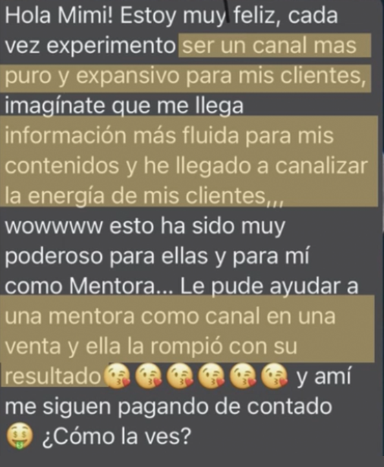 Mensaje de una clienta de Mimi: "Estoy muy feliz, cada vez experimento ser un canal más puro y expansivo para mis clientes, imagínate que me llega información más fluida para mis contenidos y he llegado a canalizar la energía de mis clientes. Esto ha sido muy poderoso para ellas y para mí como mentora. Le pude ayudar a una mentora como canal en una venta y ella la rompió con su resultado, y a mí me siguen pagando de contado. ¿Cómo la ves?"