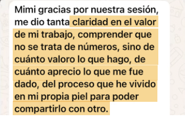 Mensaje de una clienta de Mimi: "Me dio tanta claridad en el valor de mi trabajo, comprender que no se trata de números, sino de cuánto valoro lo que hago, de cuánto aprecio lo que me fue dado, del proceso que he vivido en mi propia piel para poder compartirlo con otro."